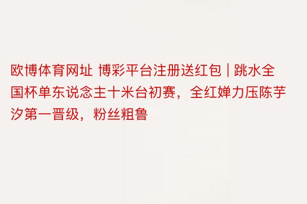 欧博体育网址 博彩平台注册送红包 | 跳水全国杯单东说念主十米台初赛，全红婵力压陈芋汐第一晋级，粉丝粗鲁