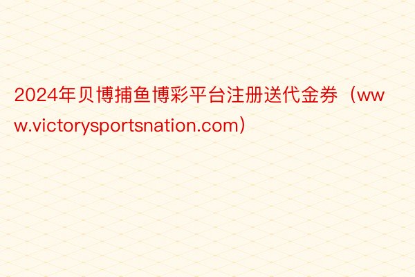 2024年贝博捕鱼博彩平台注册送代金券（www.victorysportsnation.com）