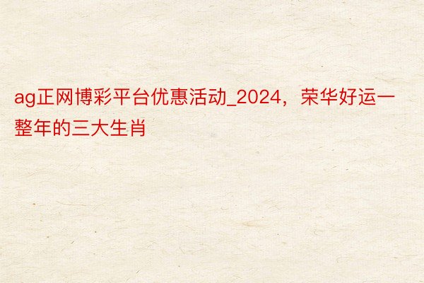 ag正网博彩平台优惠活动_2024，荣华好运一整年的三大生肖