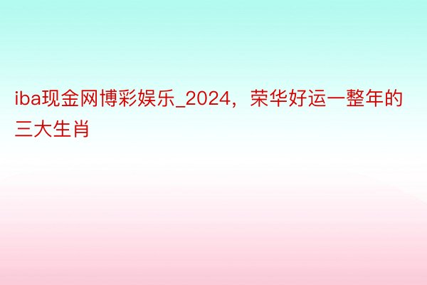 iba现金网博彩娱乐_2024，荣华好运一整年的三大生肖