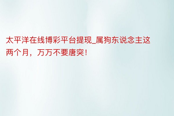 太平洋在线博彩平台提现_属狗东说念主这两个月，万万不要唐突！