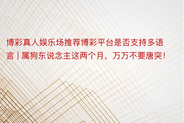 博彩真人娱乐场推荐博彩平台是否支持多语言 | 属狗东说念主这两个月，万万不要唐突！