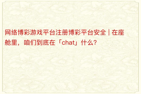 网络博彩游戏平台注册博彩平台安全 | 在座舱里，咱们到底在「chat」什么？