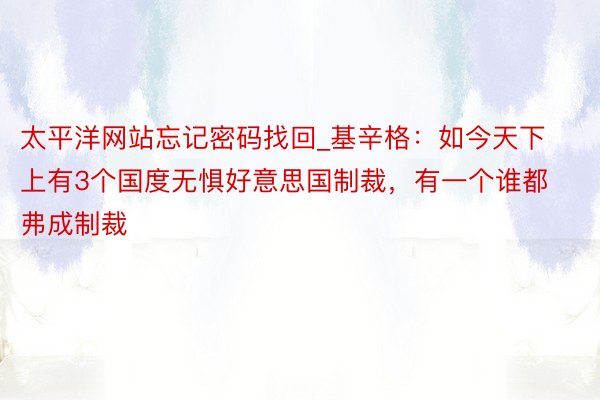 太平洋网站忘记密码找回_基辛格：如今天下上有3个国度无惧好意思国制裁，有一个谁都弗成制裁