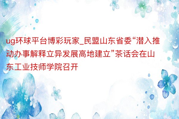 ug环球平台博彩玩家_民盟山东省委“潜入推动办事解释立异发展高地建立”茶话会在山东工业技师学院召开