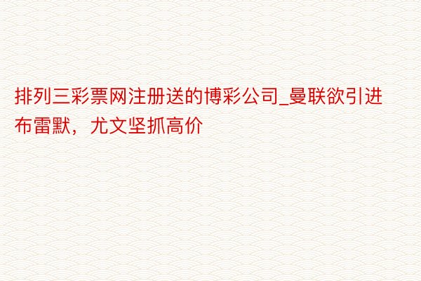 排列三彩票网注册送的博彩公司_曼联欲引进布雷默，尤文坚抓高价