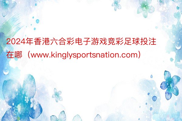 2024年香港六合彩电子游戏竞彩足球投注在哪（www.kinglysportsnation.com）