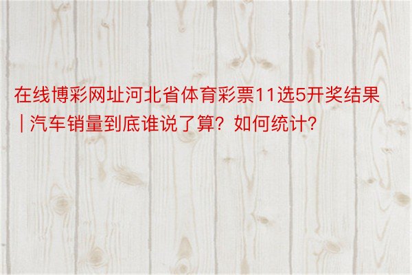 在线博彩网址河北省体育彩票11选5开奖结果 | 汽车销量到底谁说了算？如何统计？