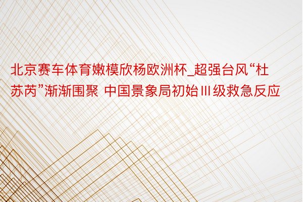 北京赛车体育嫩模欣杨欧洲杯_超强台风“杜苏芮”渐渐围聚 中国景象局初始Ⅲ级救急反应