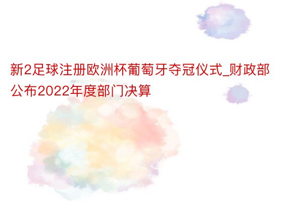 新2足球注册欧洲杯葡萄牙夺冠仪式_财政部公布2022年度部门决算