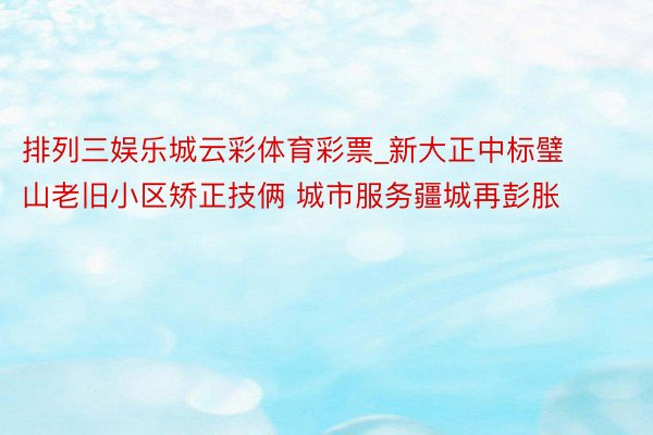 排列三娱乐城云彩体育彩票_新大正中标璧山老旧小区矫正技俩 城市服务疆城再彭胀