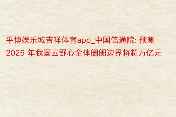 平博娱乐城吉祥体育app_中国信通院: 预测 2025 年我国云野心全体阛阓边界将超万亿元