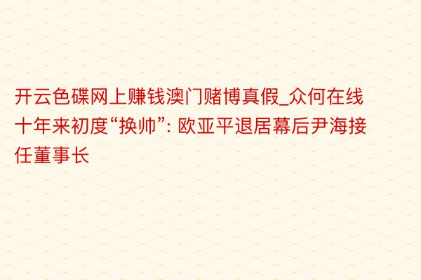 开云色碟网上赚钱澳门赌博真假_众何在线十年来初度“换帅”: 欧亚平退居幕后尹海接任董事长