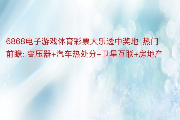 6868电子游戏体育彩票大乐透中奖地_热门前瞻: 变压器+汽车热处分+卫星互联+房地产