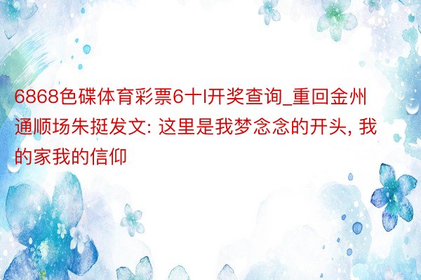 6868色碟体育彩票6十l开奖查询_重回金州通顺场朱挺发文: 这里是我梦念念的开头, 我的家我的信仰