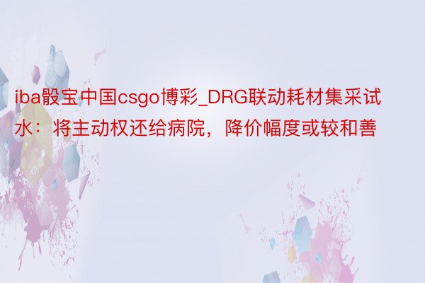 iba骰宝中国csgo博彩_DRG联动耗材集采试水：将主动权还给病院，降价幅度或较和善