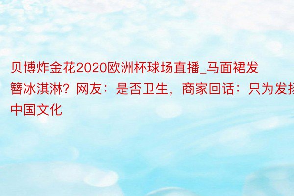 贝博炸金花2020欧洲杯球场直播_马面裙发簪冰淇淋？网友：是否卫生，商家回话：只为发扬中国文化