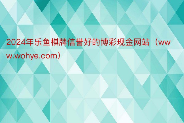 2024年乐鱼棋牌信誉好的博彩现金网站（www.wohye.com）