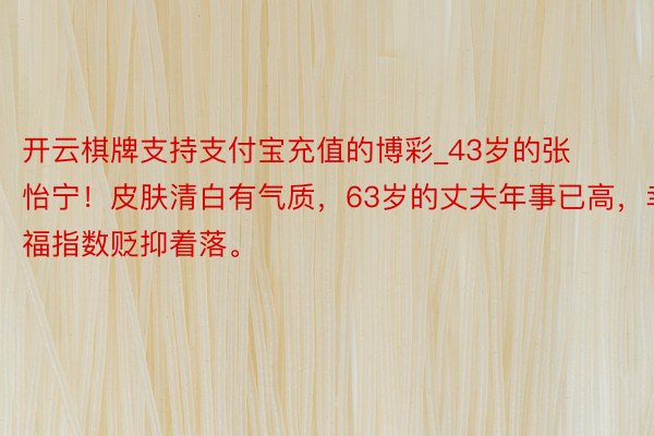 开云棋牌支持支付宝充值的博彩_43岁的张怡宁！皮肤清白有气质，63岁的丈夫年事已高，幸福指数贬抑着落。