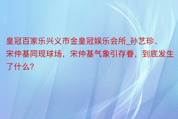 皇冠百家乐兴义市金皇冠娱乐会所_孙艺珍、宋仲基同现球场，宋仲基气象引存眷，到底发生了什么？