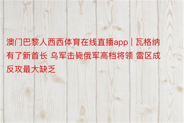 澳门巴黎人西西体育在线直播app | 瓦格纳有了新首长 乌军击毙俄军高档将领 雷区成反攻最大缺乏