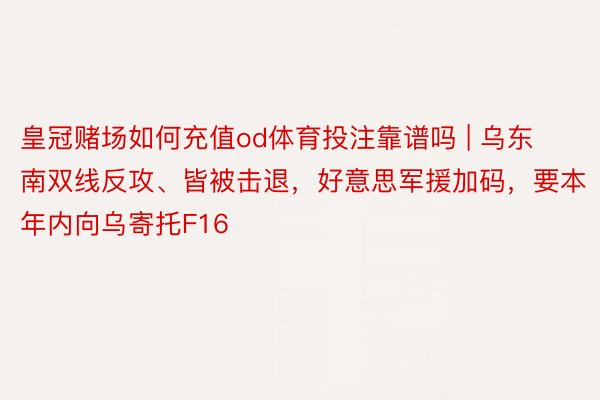 皇冠赌场如何充值od体育投注靠谱吗 | 乌东南双线反攻、皆被击退，好意思军援加码，要本年内向乌寄托F16