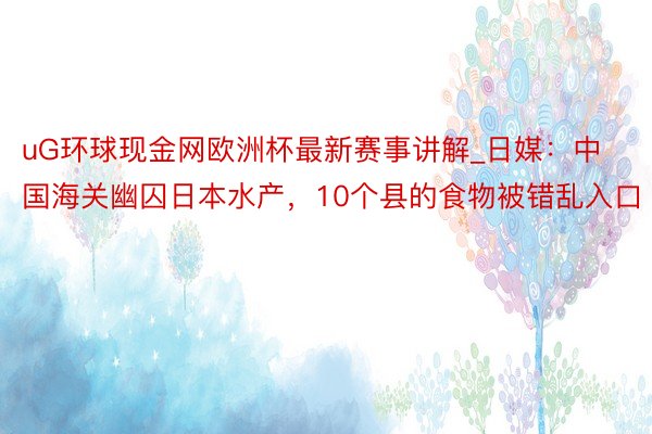 uG环球现金网欧洲杯最新赛事讲解_日媒：中国海关幽囚日本水产，10个县的食物被错乱入口