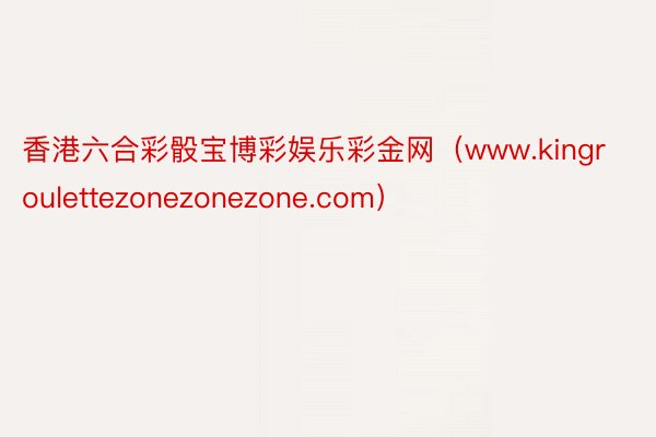 香港六合彩骰宝博彩娱乐彩金网（www.kingroulettezonezonezone.com）