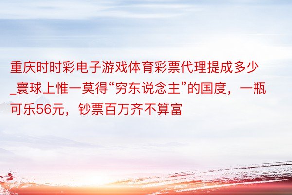 重庆时时彩电子游戏体育彩票代理提成多少_寰球上惟一莫得“穷东说念主”的国度，一瓶可乐56元，钞票百万齐不算富