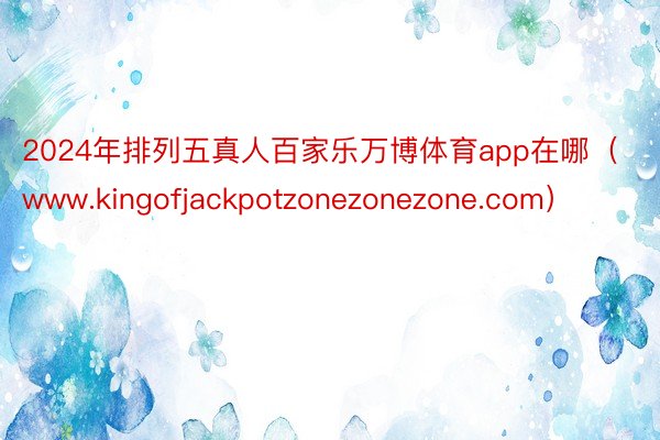 2024年排列五真人百家乐万博体育app在哪（www.kingofjackpotzonezonezone.com）