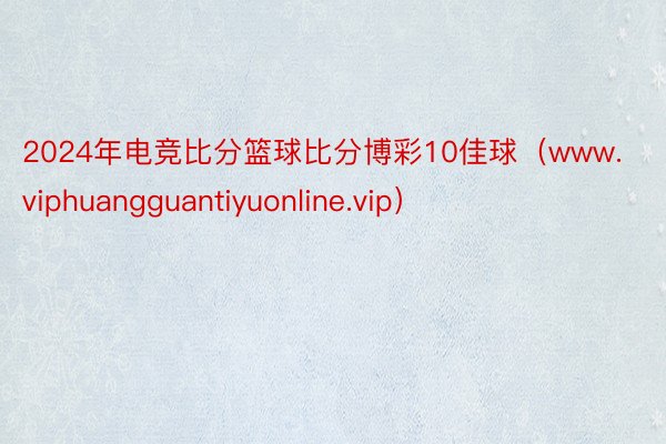 2024年电竞比分篮球比分博彩10佳球（www.viphuangguantiyuonline.vip）