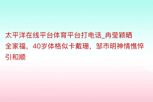 太平洋在线平台体育平台打电话_冉莹颖晒全家福，40岁体格似卡戴珊，邹市明神情憔悴引和顺