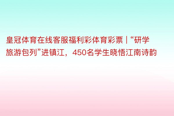 皇冠体育在线客服福利彩体育彩票 | “研学旅游包列”进镇江，450名学生晓悟江南诗韵