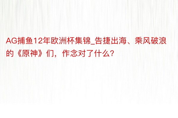 AG捕鱼12年欧洲杯集锦_告捷出海、乘风破浪的《原神》们，作念对了什么？