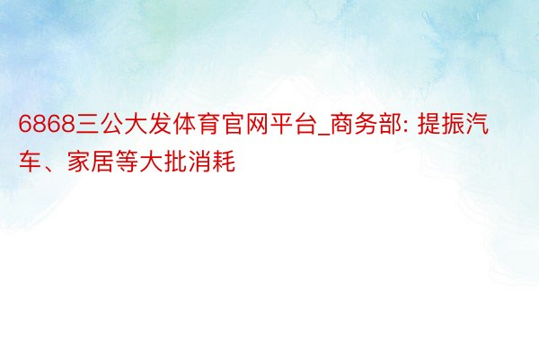 6868三公大发体育官网平台_商务部: 提振汽车、家居等大批消耗