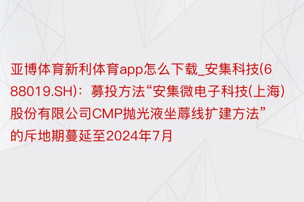 亚博体育新利体育app怎么下载_安集科技(688019.SH)：募投方法“安集微电子科技(上海)股份有限公司CMP抛光液坐蓐线扩建方法”的斥地期蔓延至2024年7月