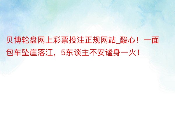 贝博轮盘网上彩票投注正规网站_酸心！一面包车坠崖落江，5东谈主不安谧身一火！