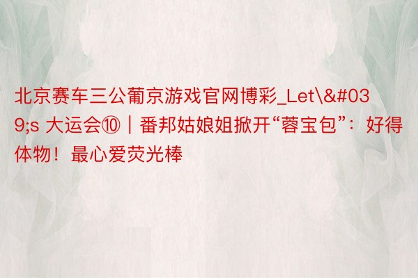 北京赛车三公葡京游戏官网博彩_Let's 大运会⑩｜番邦姑娘姐掀开“蓉宝包”：好得体物！最心爱荧光棒