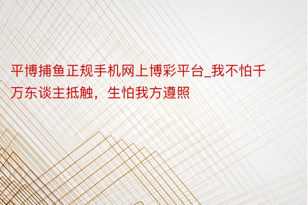 平博捕鱼正规手机网上博彩平台_我不怕千万东谈主抵触，生怕我方遵照