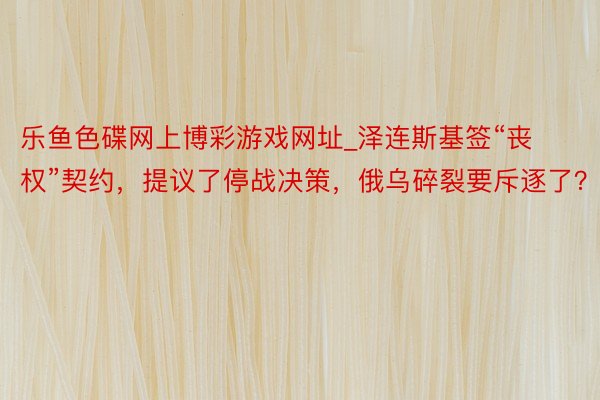 乐鱼色碟网上博彩游戏网址_泽连斯基签“丧权”契约，提议了停战决策，俄乌碎裂要斥逐了？