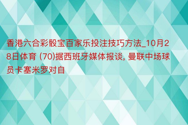 香港六合彩骰宝百家乐投注技巧方法_10月28日体育 (70)据西班牙媒体报谈, 曼联中场球员卡塞米罗对自