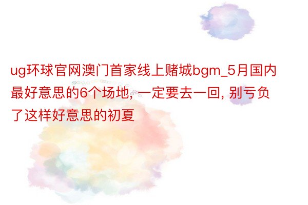 ug环球官网澳门首家线上赌城bgm_5月国内最好意思的6个场地, 一定要去一回, 别亏负了这样好意思的初夏