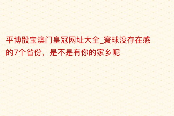 平博骰宝澳门皇冠网址大全_寰球没存在感的7个省份，是不是有你的家乡呢