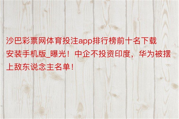 沙巴彩票网体育投注app排行榜前十名下载安装手机版_曝光！中企不投资印度，华为被摆上敌东说念主名单！