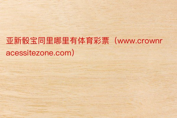 亚新骰宝同里哪里有体育彩票（www.crownracessitezone.com）