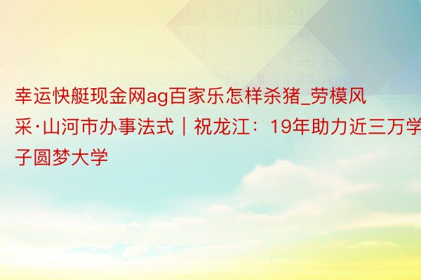 幸运快艇现金网ag百家乐怎样杀猪_劳模风采·山河市办事法式｜祝龙江：19年助力近三万学子圆梦大学