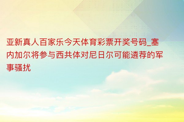 亚新真人百家乐今天体育彩票开奖号码_塞内加尔将参与西共体对尼日尔可能遴荐的军事骚扰