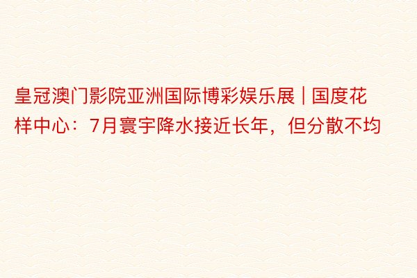 皇冠澳门影院亚洲国际博彩娱乐展 | 国度花样中心：7月寰宇降水接近长年，但分散不均