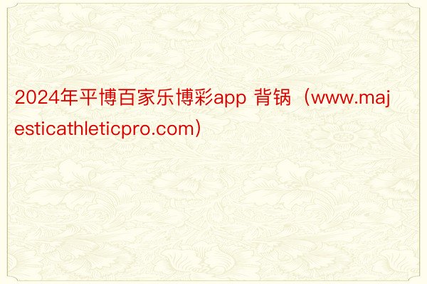 2024年平博百家乐博彩app 背锅（www.majesticathleticpro.com）