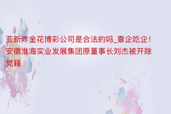 亚新炸金花博彩公司是合法的吗_靠企吃企！安徽淮海实业发展集团原董事长刘杰被开除党籍